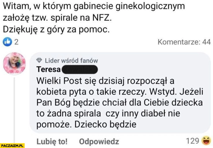 
    Gdzie założę spiralę na NFZ? Wielki post a kobieta pyta o takie rzeczy wstyd jeżeli bóg będzie chciał dziecka to żadna spirala nie pomoże komentarz na facebooku