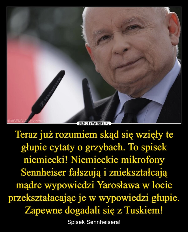 
    Teraz już rozumiem skąd się wzięły te głupie cytaty o grzybach. To spisek niemiecki! Niemieckie mikrofony Sennheiser fałszują i zniekształcają mądre wypowiedzi Yarosława w locie przekształacając je w wypowiedzi głupie. Zapewne dogadali się z Tuskiem!