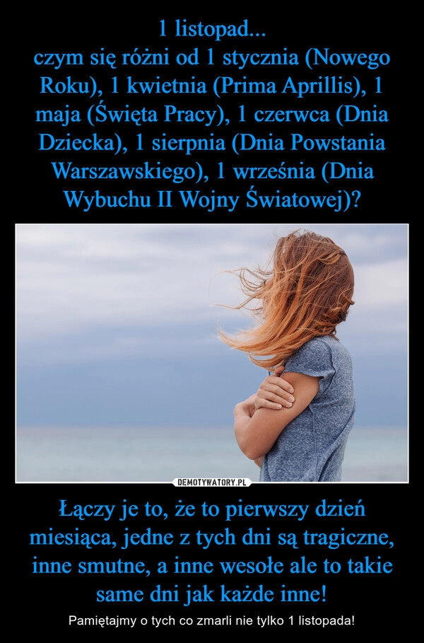 
    1 listopad...
czym się różni od 1 stycznia (Nowego Roku), 1 kwietnia (Prima Aprillis), 1 maja (Święta Pracy), 1 czerwca (Dnia Dziecka), 1 sierpnia (Dnia Powstania Warszawskiego), 1 września (Dnia Wybuchu II Wojny Światowej)? Łączy je to, że to pierwszy dzień miesiąca, jedne z tych dni są tragiczne, inne smutne, a inne wesołe ale to takie same dni jak każde inne!