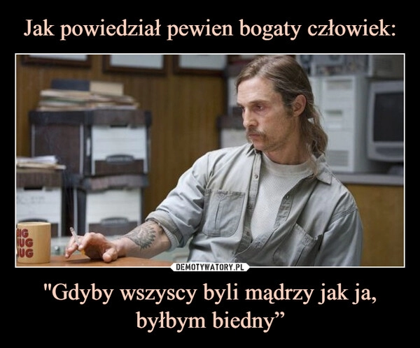 
    Jak powiedział pewien bogaty człowiek: ''Gdyby wszyscy byli mądrzy jak ja, byłbym biedny”