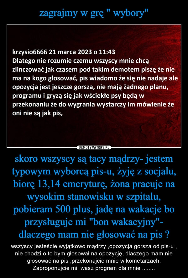 
    zagrajmy w grę " wybory" skoro wszyscy są tacy mądrzy- jestem typowym wyborcą pis-u, żyję z socjalu, biorę 13,14 emeryturę, żona pracuje na wysokim stanowisku w szpitalu, pobieram 500 plus, jadę na wakacje bo przysługuje mi "bon wakacyjny"- dlaczego mam nie głosować na pis ?