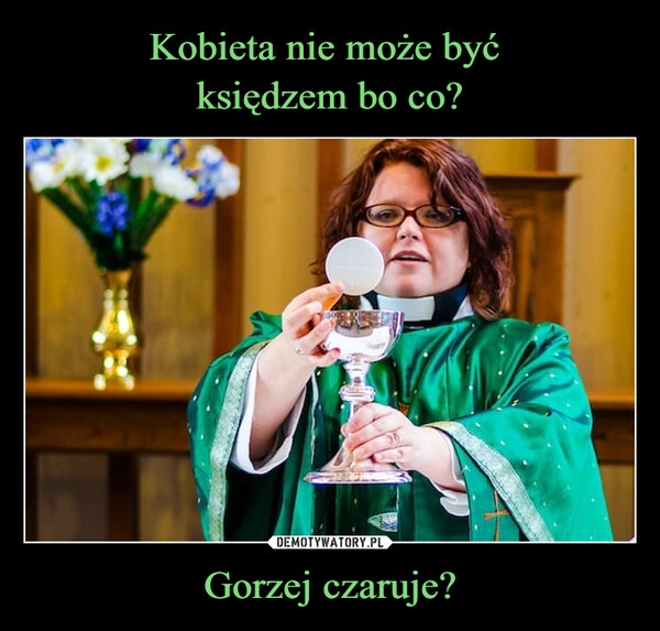 
    Kobieta nie może być 
księdzem bo co? Gorzej czaruje?