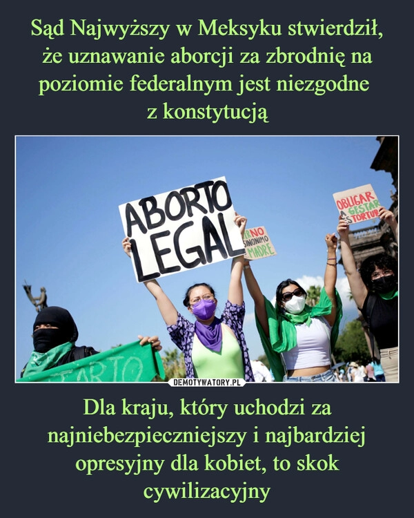 
    Sąd Najwyższy w Meksyku stwierdził, że uznawanie aborcji za zbrodnię na poziomie federalnym jest niezgodne 
z konstytucją Dla kraju, który uchodzi za najniebezpieczniejszy i najbardziej opresyjny dla kobiet, to skok cywilizacyjny