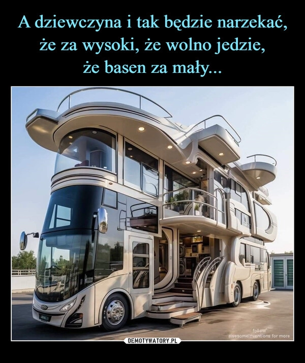 
    A dziewczyna i tak będzie narzekać, że za wysoki, że wolno jedzie,
że basen za mały...