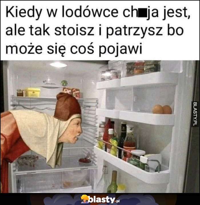 
    Kiedy w lodówce nic nie ma ale i tak stoisz i patrzysz bo może coś się pojawi