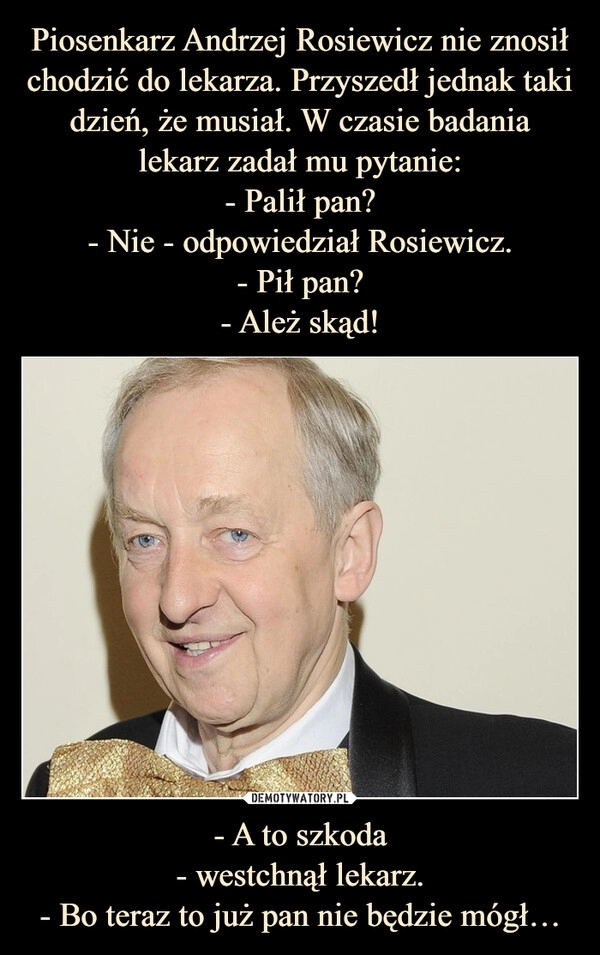 
    Piosenkarz Andrzej Rosiewicz nie znosił chodzić do lekarza. Przyszedł jednak taki dzień, że musiał. W czasie badania lekarz zadał mu pytanie:
- Palił pan?
- Nie - odpowiedział Rosiewicz.
- Pił pan?
- Ależ skąd! - A to szkoda
- westchnął lekarz.
- Bo teraz to już pan nie będzie mógł…