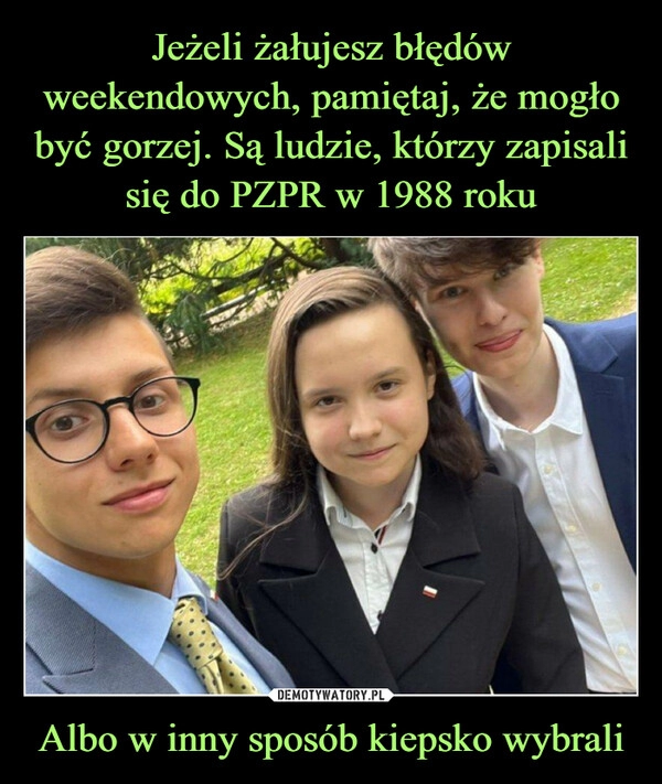 
    Jeżeli żałujesz błędów weekendowych, pamiętaj, że mogło być gorzej. Są ludzie, którzy zapisali się do PZPR w 1988 roku Albo w inny sposób kiepsko wybrali