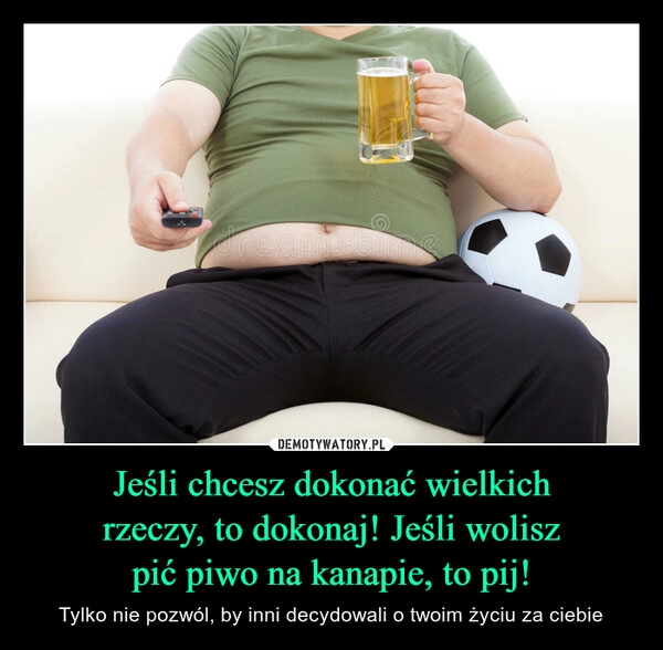 
    
Jeśli chcesz dokonać wielkich
rzeczy, to dokonaj! Jeśli wolisz
pić piwo na kanapie, to pij! 