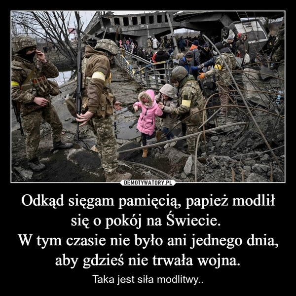 
    Odkąd sięgam pamięcią, papież modlił się o pokój na Świecie. 
W tym czasie nie było ani jednego dnia, aby gdzieś nie trwała wojna.