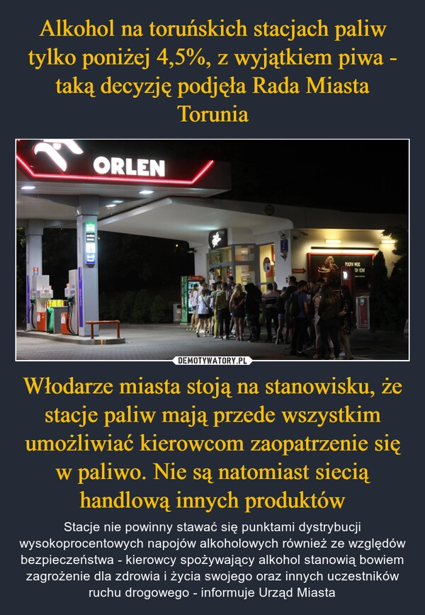 
    Alkohol na toruńskich stacjach paliw tylko poniżej 4,5%, z wyjątkiem piwa - taką decyzję podjęła Rada Miasta Torunia Włodarze miasta stoją na stanowisku, że stacje paliw mają przede wszystkim umożliwiać kierowcom zaopatrzenie się w paliwo. Nie są natomiast siecią handlową innych produktów