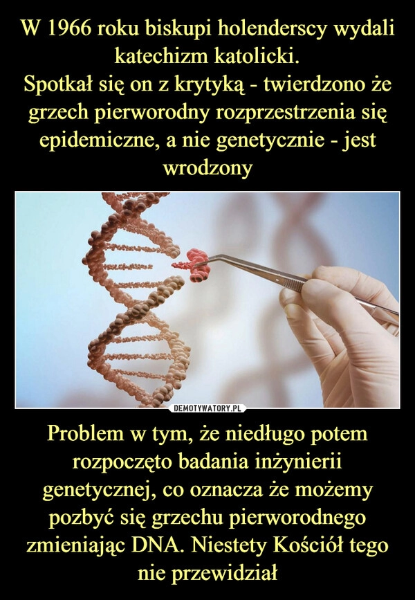 
    W 1966 roku biskupi holenderscy wydali katechizm katolicki.
Spotkał się on z krytyką - twierdzono że grzech pierworodny rozprzestrzenia się epidemiczne, a nie genetycznie - jest wrodzony Problem w tym, że niedługo potem rozpoczęto badania inżynierii genetycznej, co oznacza że możemy pozbyć się grzechu pierworodnego zmieniając DNA. Niestety Kościół tego nie przewidział