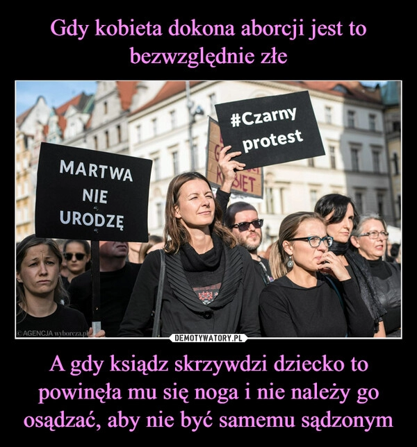 
    Gdy kobieta dokona aborcji jest to bezwzględnie złe A gdy ksiądz skrzywdzi dziecko to powinęła mu się noga i nie należy go osądzać, aby nie być samemu sądzonym