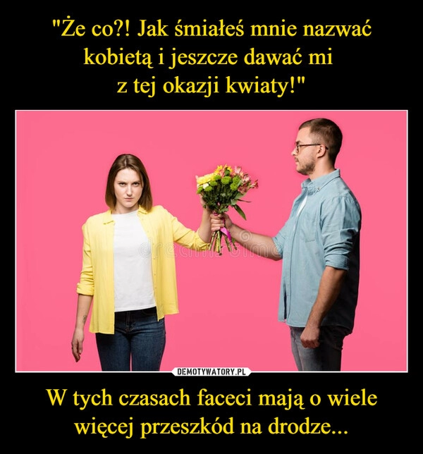 
    "Że co?! Jak śmiałeś mnie nazwać kobietą i jeszcze dawać mi 
z tej okazji kwiaty!" W tych czasach faceci mają o wiele więcej przeszkód na drodze...