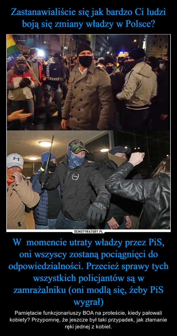 
    Zastanawialiście się jak bardzo Ci ludzi boją się zmiany władzy w Polsce? W  momencie utraty władzy przez PiS, oni wszyscy zostaną pociągnięci do odpowiedzialności. Przecież sprawy tych wszystkich policjantów są w zamrażalniku (oni modlą się, żeby PiS wygrał)