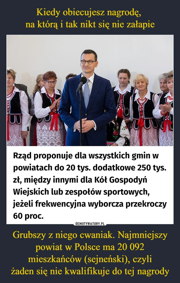 
    Kiedy obiecujesz nagrodę, 
na którą i tak nikt się nie załapie Grubszy z niego cwaniak. Najmniejszy powiat w Polsce ma 20 092 mieszkańców (sejneński), czyli
żaden się nie kwalifikuje do tej nagrody