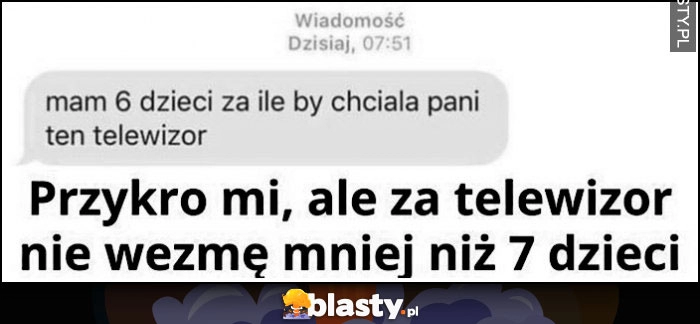 
    Mam 6 dzieci za ile by chciała pani ten telewizor? Przykro mi ale za telewizor nie wezmę mniej niż 7 dzieci