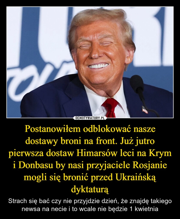 
    Postanowiłem odblokować nasze dostawy broni na front. Już jutro pierwsza dostaw Himarsów leci na Krym i Donbasu by nasi przyjaciele Rosjanie mogli się bronić przed Ukraińską dyktaturą