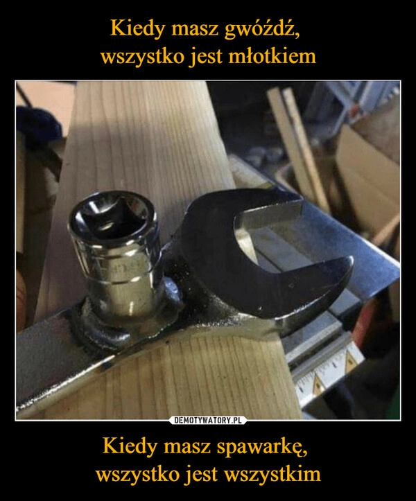 
    Kiedy masz gwóźdź, 
wszystko jest młotkiem Kiedy masz spawarkę, 
wszystko jest wszystkim