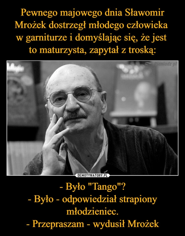 
    Pewnego majowego dnia Sławomir Mrożek dostrzegł młodego człowieka 
w garniturze i domyślając się, że jest 
to maturzysta, zapytał z troską: - Było "Tango"?
- Było - odpowiedział strapiony młodzieniec.
- Przepraszam - wydusił Mrożek