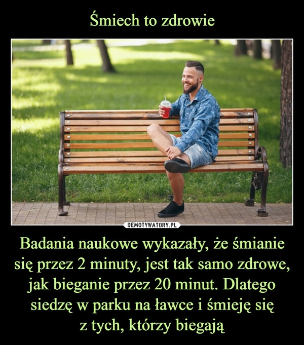 
    Śmiech to zdrowie Badania naukowe wykazały, że śmianie się przez 2 minuty, jest tak samo zdrowe, jak bieganie przez 20 minut. Dlatego siedzę w parku na ławce i śmieję się
z tych, którzy biegają