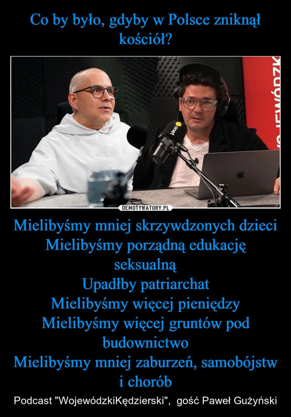 
    Co by było, gdyby w Polsce zniknął kościół? Mielibyśmy mniej skrzywdzonych dzieci
Mielibyśmy porządną edukację seksualną
Upadłby patriarchat
Mielibyśmy więcej pieniędzy
Mielibyśmy więcej gruntów pod budownictwo
Mielibyśmy mniej zaburzeń, samobójstw i chorób