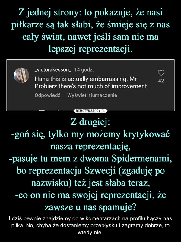 
    Z jednej strony: to pokazuje, że nasi piłkarze są tak słabi, że śmieje się z nas cały świat, nawet jeśli sam nie ma lepszej reprezentacji. Z drugiej:
-goń się, tylko my możemy krytykować nasza reprezentację,
-pasuje tu mem z dwoma Spidermenami, bo reprezentacja Szwecji (zgaduję po nazwisku) też jest słaba teraz,
-co on nie ma swojej reprezentacji, że zawsze u nas spamuje?