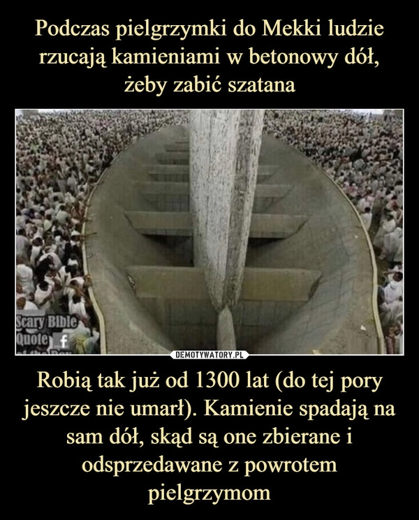 
    Podczas pielgrzymki do Mekki ludzie rzucają kamieniami w betonowy dół, żeby zabić szatana Robią tak już od 1300 lat (do tej pory jeszcze nie umarł). Kamienie spadają na sam dół, skąd są one zbierane i odsprzedawane z powrotem pielgrzymom