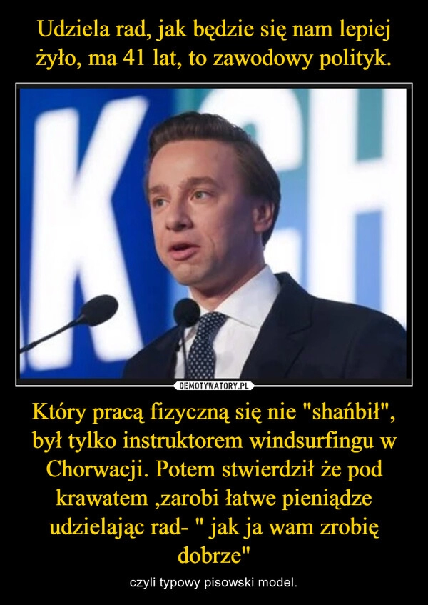 
    Udziela rad, jak będzie się nam lepiej żyło, ma 41 lat, to zawodowy polityk. Który pracą fizyczną się nie "shańbił", był tylko instruktorem windsurfingu w Chorwacji. Potem stwierdził że pod krawatem ,zarobi łatwe pieniądze udzielając rad- " jak ja wam zrobię dobrze"