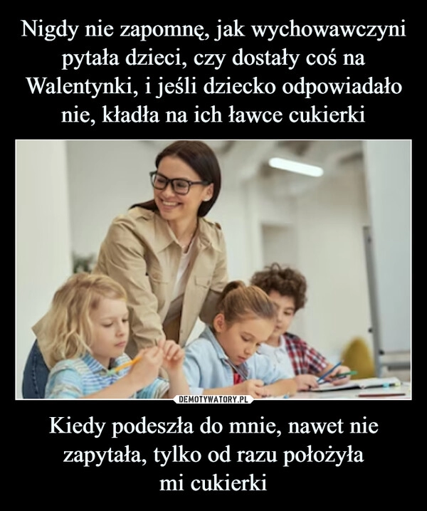 
    Nigdy nie zapomnę, jak wychowawczyni pytała dzieci, czy dostały coś na Walentynki, i jeśli dziecko odpowiadało nie, kładła na ich ławce cukierki Kiedy podeszła do mnie, nawet nie zapytała, tylko od razu położyła
mi cukierki