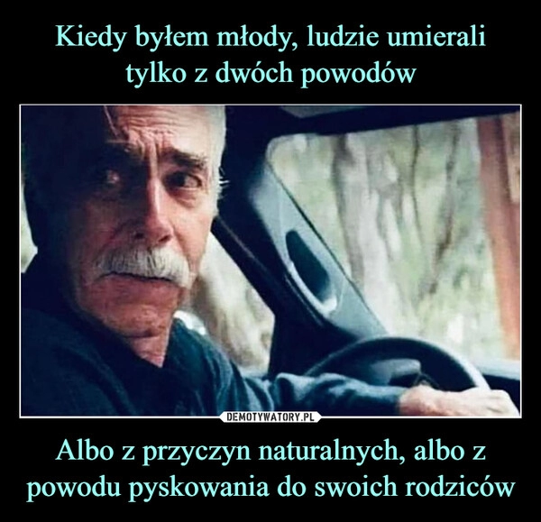 
    Kiedy byłem młody, ludzie umierali tylko z dwóch powodów Albo z przyczyn naturalnych, albo z powodu pyskowania do swoich rodziców