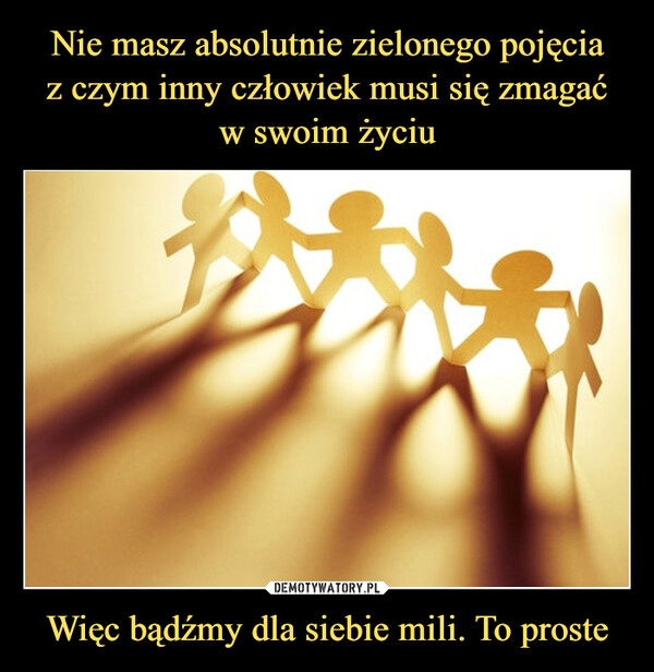 
    Nie masz absolutnie zielonego pojęcia
z czym inny człowiek musi się zmagać
w swoim życiu Więc bądźmy dla siebie mili. To proste