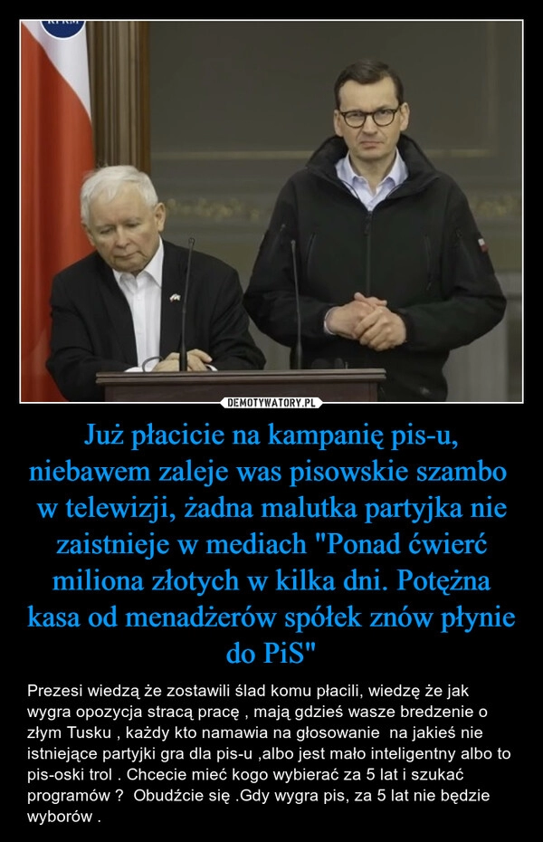 
    Już płacicie na kampanię pis-u, niebawem zaleje was pisowskie szambo w telewizji, żadna malutka partyjka nie zaistnieje w mediach "Ponad ćwierć miliona złotych w kilka dni. Potężna kasa od menadżerów spółek znów płynie do PiS" 