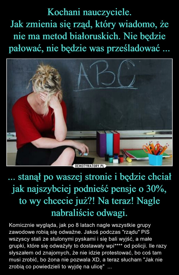 
    Kochani nauczyciele.
Jak zmienia się rząd, który wiadomo, że nie ma metod białoruskich. Nie będzie pałować, nie będzie was prześladować ... ... stanął po waszej stronie i będzie chciał jak najszybciej podnieść pensje o 30%, to wy chcecie już?! Na teraz! Nagle nabraliście odwagi.