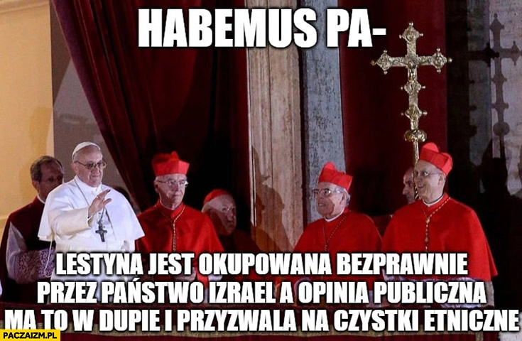 
    Habemus papam Palestyna jest okupowana bezprawnie przez Izrael a opinia publiczna ma to w dupie i przyzwala na czystki etniczne Papież Franciszek