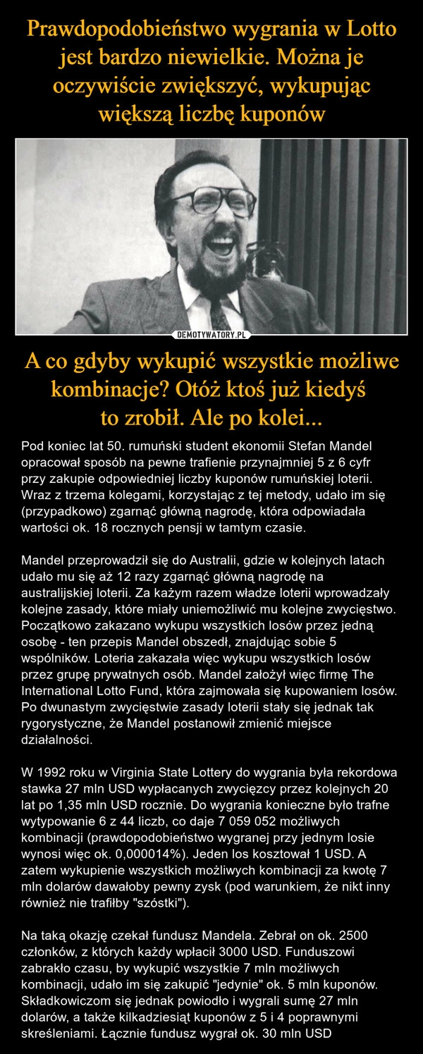 
    Prawdopodobieństwo wygrania w Lotto jest bardzo niewielkie. Można je oczywiście zwiększyć, wykupując większą liczbę kuponów A co gdyby wykupić wszystkie możliwe kombinacje? Otóż ktoś już kiedyś 
to zrobił. Ale po kolei...