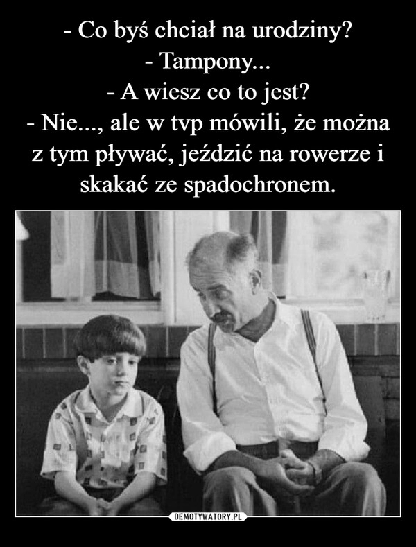 
    - Co byś chciał na urodziny?
- Tampony...
- A wiesz co to jest?
- Nie..., ale w tvp mówili, że można z tym pływać, jeździć na rowerze i skakać ze spadochronem.