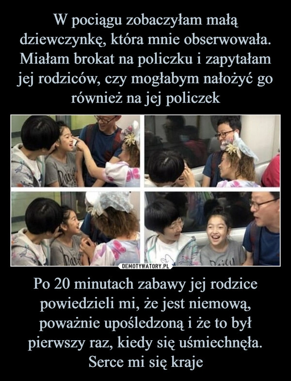 
    W pociągu zobaczyłam małą dziewczynkę, która mnie obserwowała. Miałam brokat na policzku i zapytałam jej rodziców, czy mogłabym nałożyć go również na jej policzek Po 20 minutach zabawy jej rodzice powiedzieli mi, że jest niemową, poważnie upośledzoną i że to był pierwszy raz, kiedy się uśmiechnęła. Serce mi się kraje