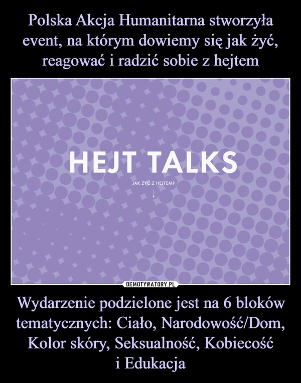 
    
Polska Akcja Humanitarna stworzyła event, na którym dowiemy się jak żyć, reagować i radzić sobie z hejtem Wydarzenie podzielone jest na 6 bloków tematycznych: Ciało, Narodowość/Dom, Kolor skóry, Seksualność, Kobiecość
i Edukacja 