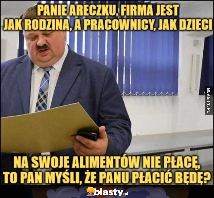 
    Janusz Alfa: Panie Areczku, firma jest jak rodzina, a pracownicy jak dzieci, na swoje alimentów nie płacę, to pan myśli, że panu płacić będę?