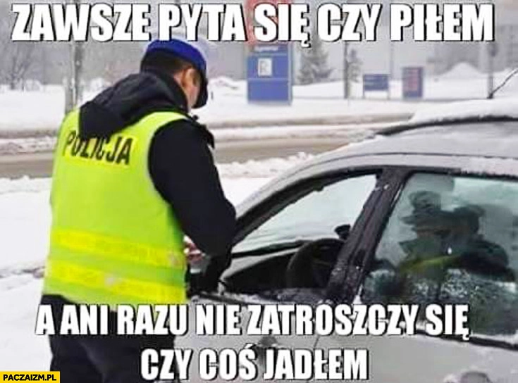 
    Policjant zawsze pyta się czy piłem a ani razu nie zatroszczy się czy coś jadłem