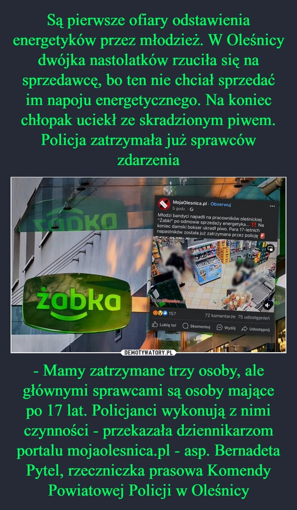 
    Są pierwsze ofiary odstawienia energetyków przez młodzież. W Oleśnicy dwójka nastolatków rzuciła się na sprzedawcę, bo ten nie chciał sprzedać im napoju energetycznego. Na koniec chłopak uciekł ze skradzionym piwem. Policja zatrzymała już sprawców zdarzenia - Mamy zatrzymane trzy osoby, ale głównymi sprawcami są osoby mające po 17 lat. Policjanci wykonują z nimi czynności - przekazała dziennikarzom portalu mojaolesnica.pl - asp. Bernadeta Pytel, rzeczniczka prasowa Komendy Powiatowej Policji w Oleśnicy