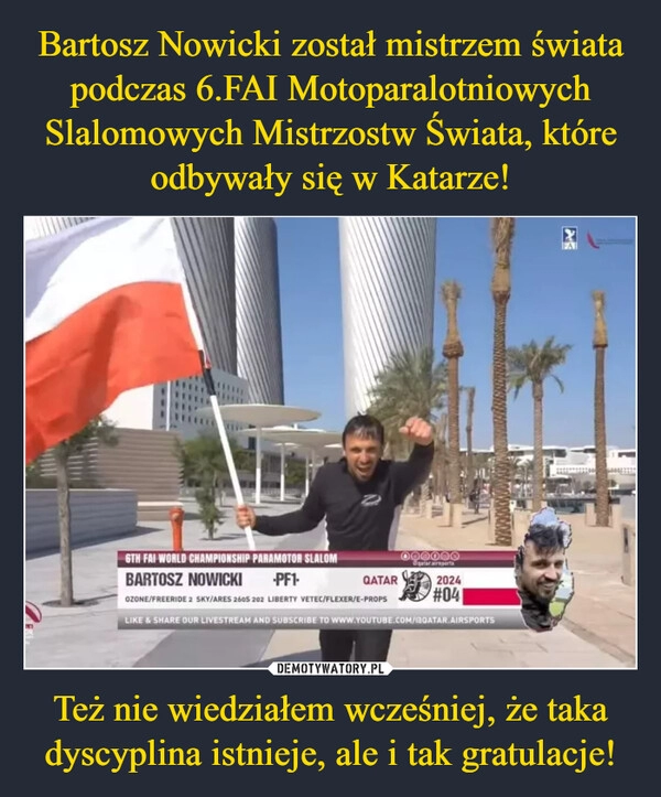 
    Bartosz Nowicki został mistrzem świata podczas 6.FAI Motoparalotniowych Slalomowych Mistrzostw Świata, które odbywały się w Katarze! Też nie wiedziałem wcześniej, że taka dyscyplina istnieje, ale i tak gratulacje!