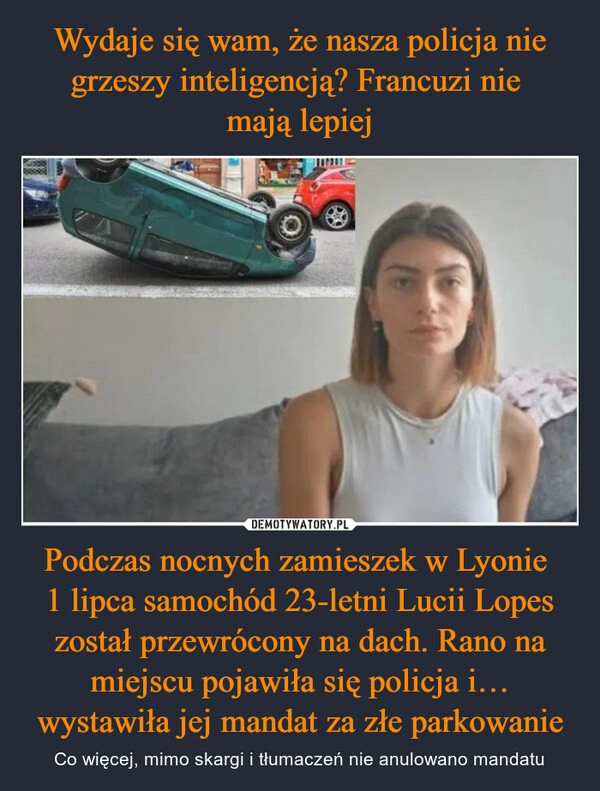 
    Wydaje się wam, że nasza policja nie grzeszy inteligencją? Francuzi nie 
mają lepiej Podczas nocnych zamieszek w Lyonie 
1 lipca samochód 23-letni Lucii Lopes został przewrócony na dach. Rano na miejscu pojawiła się policja i… wystawiła jej mandat za złe parkowanie