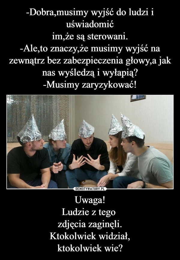 
    -Dobra,musimy wyjść do ludzi i uświadomić
im,że są sterowani.
-Ale,to znaczy,że musimy wyjść na zewnątrz bez zabezpieczenia głowy,a jak nas wyśledzą i wyłapią?
-Musimy zaryzykować! Uwaga!
Ludzie z tego 
zdjęcia zaginęli.
Ktokolwiek widział,
ktokolwiek wie?