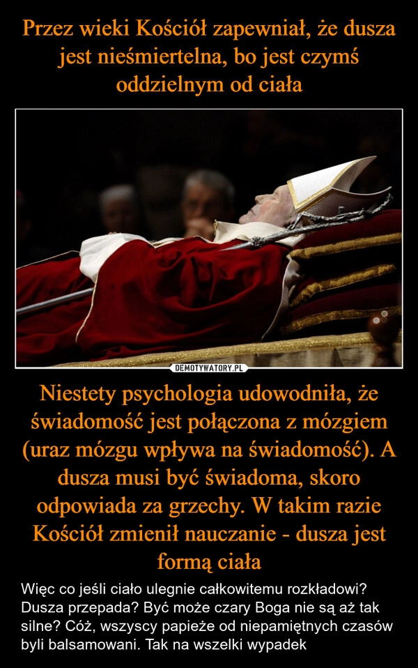 
    Przez wieki Kościół zapewniał, że dusza jest nieśmiertelna, bo jest czymś oddzielnym od ciała Niestety psychologia udowodniła, że świadomość jest połączona z mózgiem (uraz mózgu wpływa na świadomość). A dusza musi być świadoma, skoro odpowiada za grzechy. W takim razie Kościół zmienił nauczanie - dusza jest formą ciała