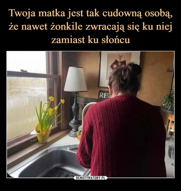 
    Twoja matka jest tak cudowną osobą, że nawet żonkile zwracają się ku niej zamiast ku słońcu