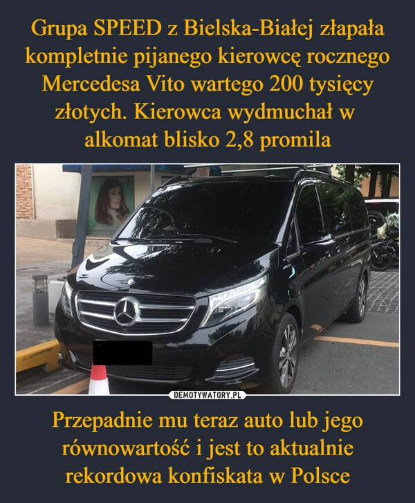 
    Grupa SPEED z Bielska-Białej złapała kompletnie pijanego kierowcę rocznego Mercedesa Vito wartego 200 tysięcy złotych. Kierowca wydmuchał w 
alkomat blisko 2,8 promila Przepadnie mu teraz auto lub jego równowartość i jest to aktualnie rekordowa konfiskata w Polsce