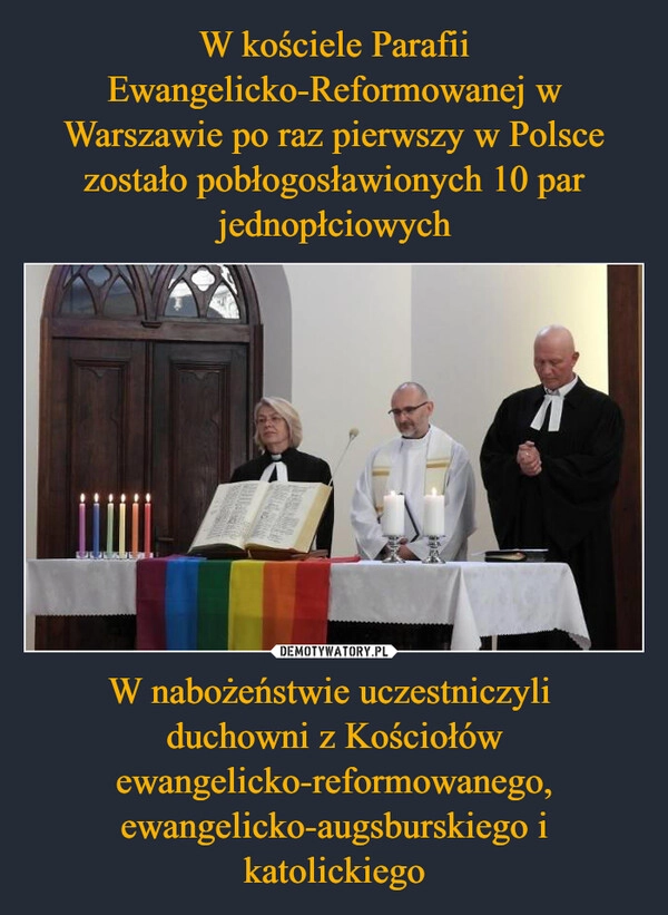 
    W kościele Parafii Ewangelicko-Reformowanej w Warszawie po raz pierwszy w Polsce zostało pobłogosławionych 10 par jednopłciowych W nabożeństwie uczestniczyli 
duchowni z Kościołów ewangelicko-reformowanego, ewangelicko-augsburskiego i katolickiego