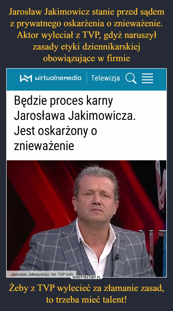 
    Jarosław Jakimowicz stanie przed sądem z prywatnego oskarżenia o znieważenie. Aktor wyleciał z TVP, gdyż naruszył zasady etyki dziennikarskiej obowiązujące w firmie Żeby z TVP wylecieć za złamanie zasad, to trzeba mieć talent!