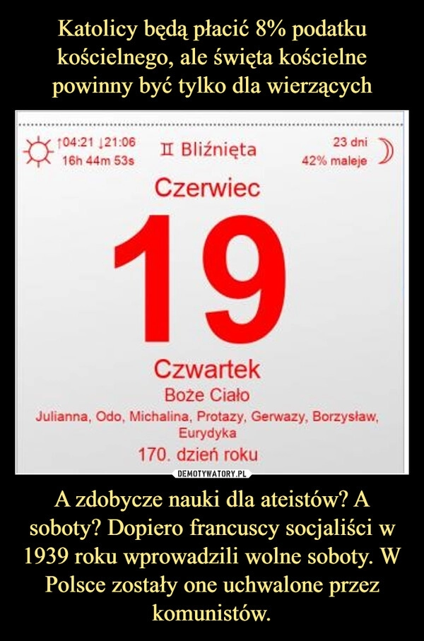 
    Katolicy będą płacić 8% podatku kościelnego, ale święta kościelne powinny być tylko dla wierzących A zdobycze nauki dla ateistów? A soboty? Dopiero francuscy socjaliści w 1939 roku wprowadzili wolne soboty. W Polsce zostały one uchwalone przez komunistów.